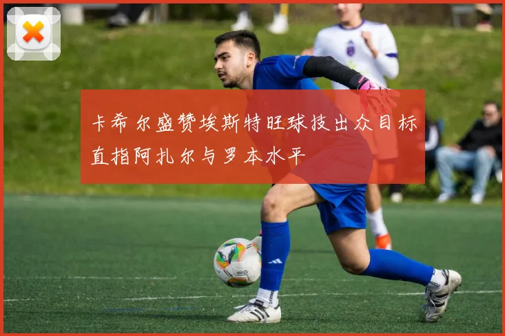 卡希尔盛赞埃斯特旺球技出众目标直指阿扎尔与罗本水平