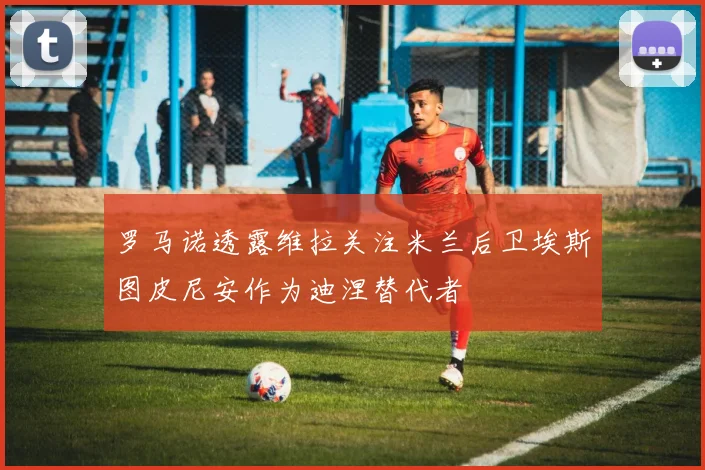 罗马诺透露维拉关注米兰后卫埃斯图皮尼安作为迪涅替代者