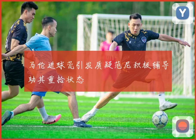 马伦进球荒引发质疑范尼积极辅导助其重拾状态