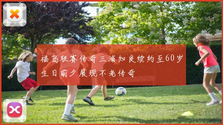 福岛联赛传奇三浦知良续约至60岁生日前夕展现不老传奇