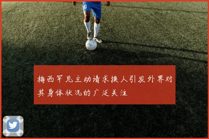 梅西罕见主动请求换人引发外界对其身体状况的广泛关注