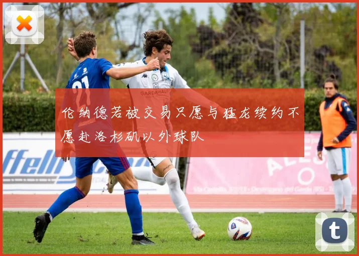 伦纳德若被交易只愿与猛龙续约不愿赴洛杉矶以外球队