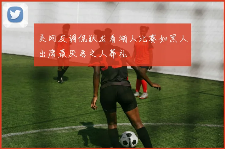 美网友调侃狄龙看湖人比赛如黑人出席最厌恶之人葬礼
