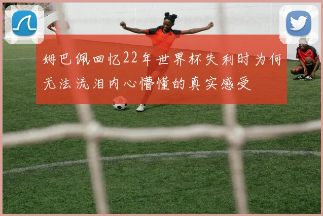 姆巴佩回忆22年世界杯失利时为何无法流泪内心懵懂的真实感受