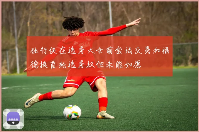 独行侠在选秀大会前尝试交易加福德换首轮选秀权但未能如愿