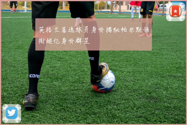 英格兰落选球员身价揭秘帕尔默领衔超亿身价群星
