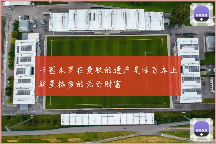 卡塞米罗在曼联的遗产是培育本土新星梅努的无价财富