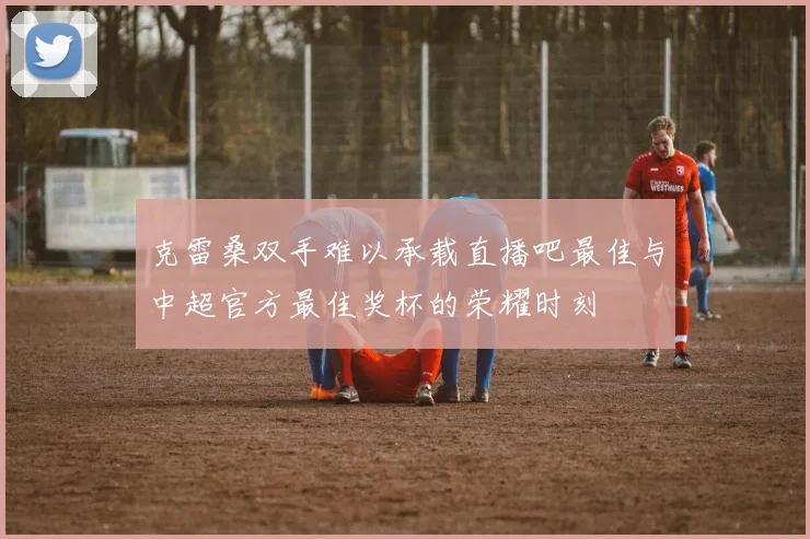 克雷桑双手难以承载直播吧最佳与中超官方最佳奖杯的荣耀时刻