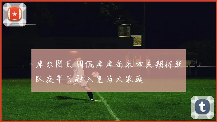 库尔图瓦调侃库库尚未回关期待新队友早日融入皇马大家庭