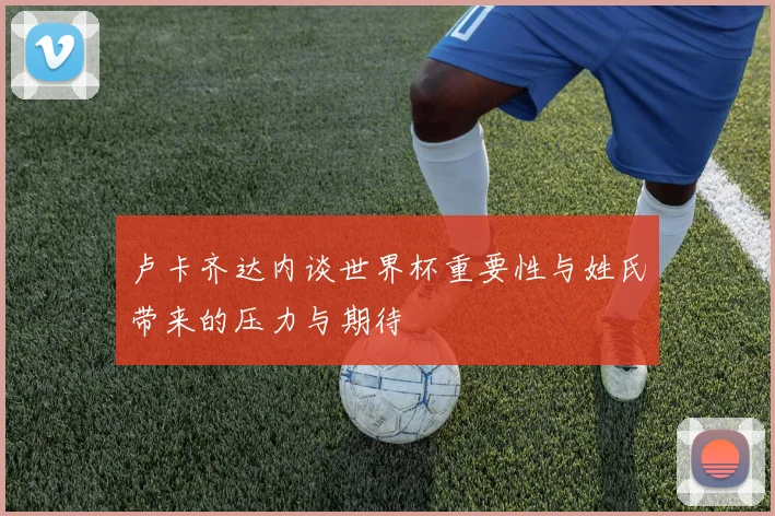 卢卡齐达内谈世界杯重要性与姓氏带来的压力与期待
