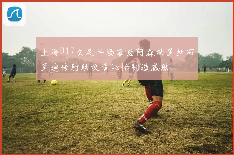 上海U17女足半场落后阿森纳罗丝布罗迪传射助攻黄沁怡制造威胁