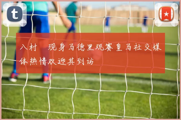 八村塁现身马德里观赛皇马社交媒体热情欢迎其到访