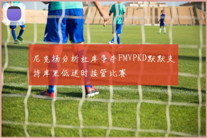 尼克杨分析杜库争夺FMVPKD默默支持库里低迷时接管比赛