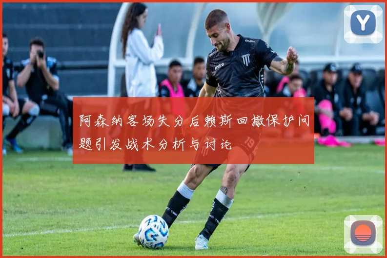 阿森纳客场失分后赖斯回撤保护问题引发战术分析与讨论