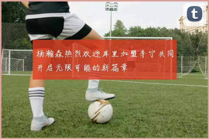 杨瀚森热烈欢迎库里加盟李宁共同开启无限可能的新篇章
